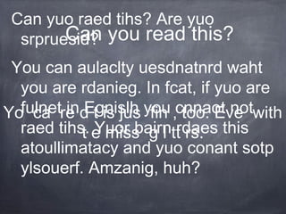 Can yuo raed tihs? Are yuo 
srpruesid? 
Can you read this? 
You can aulaclty uesdnatnrd waht 
you are rdanieg. In fcat, if yuo are 
fulnet in Egnislh you cnnaot not 
raed tihs. Yuor bairn rdaes this 
atoullimatacy and yuo conant sotp 
ylsouerf. Amzanig, huh? 
Yo ca re d t is jus fin , too. Eve with 
t e miss g l tt rs. 
 