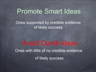 Promote Smart Ideas 
Ones supported by credible evidence 
of likely success 
Avoid Dumb Ideas 
Ones with little of no credible evidence 
of likely success 
 