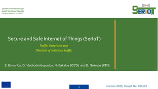 This project has received funding from
the European Union’s Horizon 2020
Research and Innovation programme
under grant agreement No. 780139
Secure and Safe Internet ofThings (SerIoT)
1 Horizon 2020, Project No. 780139
Traffic Generator and
Detector of malicious traffic
S. Evmorfos, G. Vlachodimitropoulos, N. Bakalos (ICCS) and E. Gelenbe (IITIS)
 