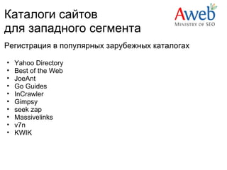 Каталоги сайтов
для западного сегмента
Регистрация в популярных зарубежных каталогах

•   Yahoo Directory
•   Best of the Web
•   JoeAnt
•   Go Guides
•   InCrawler  
•   Gimpsy
•   seek zap
•   Massivelinks
•   v7n
•   KWIK
 