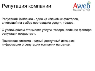 Репутация компании

Репутация компании - один из ключевых факторов,
влияющий на выбор поставщика услуги, товара.

С увеличением стоимости услуги, товара, влияние фактора
репутации возрастает. 

Поисковая система - самый доступный источник
информации о репутации компании на рынке.
 