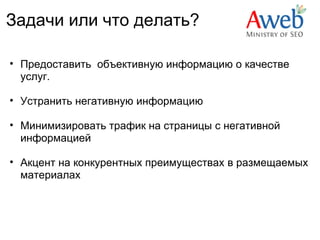 Задачи или что делать?

• Предоставить объективную информацию о качестве
  услуг.

• Устранить негативную информацию

• Минимизировать трафик на страницы с негативной
  информацией

• Акцент на конкурентных преимуществах в размещаемых
  материалах
 
