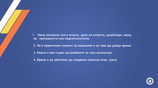 1. Няма значение чия е вината, дали на клиента, дизайнера, ваша,
на програмиста или подизпълнителя.
2. Не е правилният момент за наказания и за това ще дойде време.
3. Важно е вие първи да разберете за тази касапница!
4. Време е да започнем да следваме някакъв план. {цел}
 