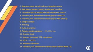 1. Документация на уеб-сайта от разработчиците
2. Разговор с всички, които са работили по сайта
3. Създайте кратък въпросник при липсата на точка 1
4. Липсващ или неправилно конфигуриран robots.txt
5. Липсващ или неправилно конфигуриран XML Sitemap
6. Google Console
7. Title tag
8. Meta description
9. Грешно конфигурирани → H1, H2 и т.н.
10. Scan for Hack
11. Достъп до Cpanel, FTP, web admin
12. HTTP → HTTPS
13. Noindex / Noffolow
14. Липсващ или неправилно конфигуриран Robots Meta Tag
 