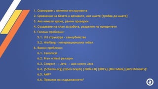 1. Сканиране с няколко инструмента
2. Сравнение на базата и архивите, ако имате {трябва да имате}
3. Ако нямате архив, ръчни проверки
4. Създаване на план за работа, разделен по приоритети
5. Големи проблеми:
5.1. Url структура - самоубийство
5.2. Hreflang - интернационална гибел
6. Важни проблеми:
6.1. Canonical
6.2. Prev и Next релации
6.3. Скорост → Java → ама много Java
6.4. {Schema.org} {Open Graph} {JSON-LD} {RDFa} {Microdata} {Microformats}²
6.5. AMP²
6.6. Промяна на съдържанието²
 