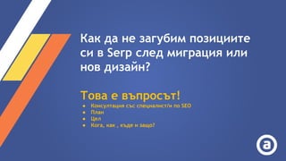 Как да не загубим позициите
си в Serp след миграция или
нов дизайн?
Това е въпросът!
● Консултация със специалист/и по SEO
● План
● Цел
● Кога, как , къде и защо?
 