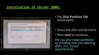Installation of Server 2008:
• This Disk Partition Tab
would open.
• Select the disk and format it.
• Then next to continue.
We can also make partitions
by creating new and deleting
disks acc. to our
requirements
 
