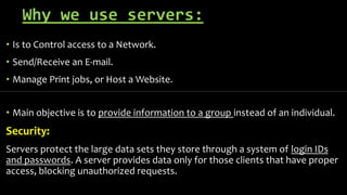 Why we use servers:
• Is to Control access to a Network.
• Send/Receive an E-mail.
• Manage Print jobs, or Host a Website.
• Main objective is to provide information to a group instead of an individual.
Security:
Servers protect the large data sets they store through a system of login IDs
and passwords. A server provides data only for those clients that have proper
access, blocking unauthorized requests.
 