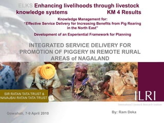 ELKS Enhancing livelihoods through livestock knowledge systems                          KM 4 Results Knowledge Management for:                                                                                      “Effective Service Delivery for Increasing Benefits from Pig Rearing                   in the North East” Development of an Experiential Framework for Planning  INTEGRATED SERVICE DELIVERY FOR PROMOTION OF PIGGERY IN REMOTE RURAL AREAS of NAGALAND By: Ram Deka Gowahati, 7-9 April 2010 