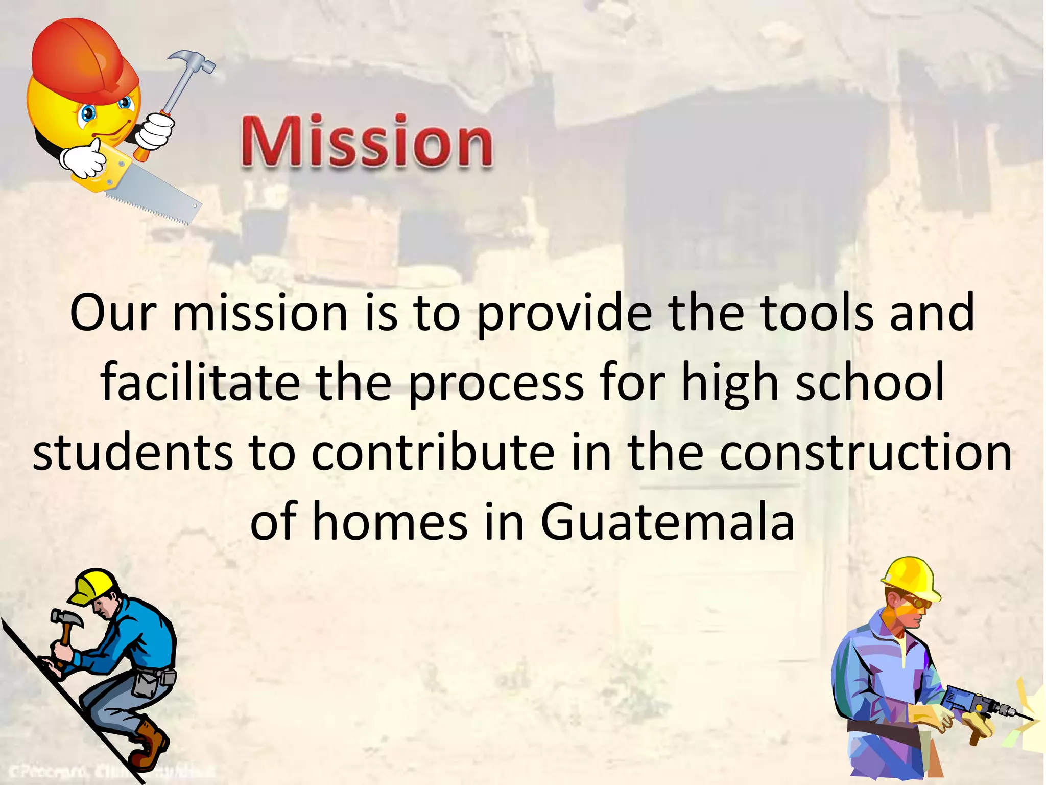 MissionOur mission is to provide the tools and facilitate the process for high school students to contribute in the construction of homes in Guatemala