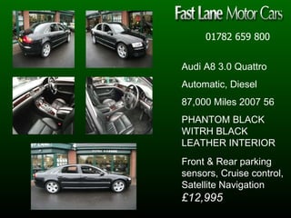 01782 659 800 Audi A8 3.0 Quattro Automatic, Diesel 87,000 Miles 2007 56  PHANTOM BLACK WITRH BLACK LEATHER INTERIOR Front & Rear parking sensors, Cruise control, Satellite Navigation  £12,995 