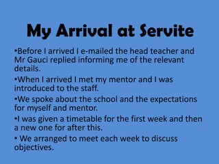 My Arrival at Servite
•Before I arrived I e-mailed the head teacher and
Mr Gauci replied informing me of the relevant
details.
•When I arrived I met my mentor and I was
introduced to the staff.
•We spoke about the school and the expectations
for myself and mentor.
•I was given a timetable for the first week and then
a new one for after this.
• We arranged to meet each week to discuss
objectives.
 