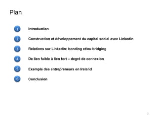 Plan

  1    Introduction

  2    Construction et développement du capital social avec Linkedin

  3    Relations sur Linkedin: bonding et/ou bridging

  4    De lien faible à lien fort – degré de connexion

  5    Exemple des entrepreneurs en Ireland

  6    Conclusion




                                                                       2
 