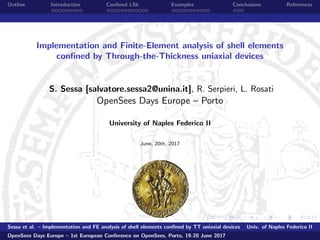 Outline Introduction Conﬁned LSh Examples Conclusions References
Implementation and Finite-Element analysis of shell elements
conﬁned by Through-the-Thickness uniaxial devices
S. Sessa [salvatore.sessa2@unina.it], R. Serpieri, L. Rosati
OpenSees Days Europe – Porto
University of Naples Federico II
June, 20th, 2017
Sessa et al. – Implementation and FE analysis of shell elements conﬁned by TT uniaxial devices Univ. of Naples Federico II
OpenSees Days Europe – 1st European Conference on OpenSees, Porto, 19-20 June 2017
 
