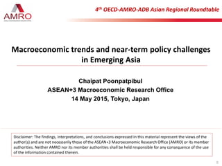 Chaipat Poonpatpibul
ASEAN+3 Macroeconomic Research Office
14 May 2015, Tokyo, Japan
4th OECD-AMRO-ADB Asian Regional Roundtable
0
Macroeconomic trends and near-term policy challenges
in Emerging Asia
Disclaimer: The findings, interpretations, and conclusions expressed in this material represent the views of the
author(s) and are not necessarily those of the ASEAN+3 Macroeconomic Research Office (AMRO) or its member
authorities. Neither AMRO nor its member authorities shall be held responsible for any consequence of the use
of the information contained therein.
 