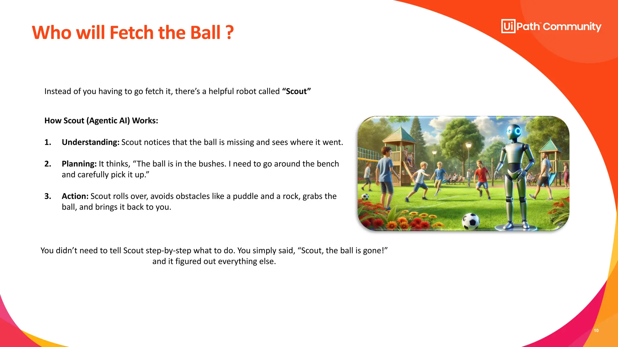 10
Who will Fetch the Ball ?
How Scout (Agentic AI) Works:
1. Understanding: Scout notices that the ball is missing and sees where it went.
2. Planning: It thinks, “The ball is in the bushes. I need to go around the bench
and carefully pick it up.”
3. Action: Scout rolls over, avoids obstacles like a puddle and a rock, grabs the
ball, and brings it back to you.
Instead of you having to go fetch it, there’s a helpful robot called “Scout”
You didn’t need to tell Scout step-by-step what to do. You simply said, “Scout, the ball is gone!”
and it figured out everything else.
 