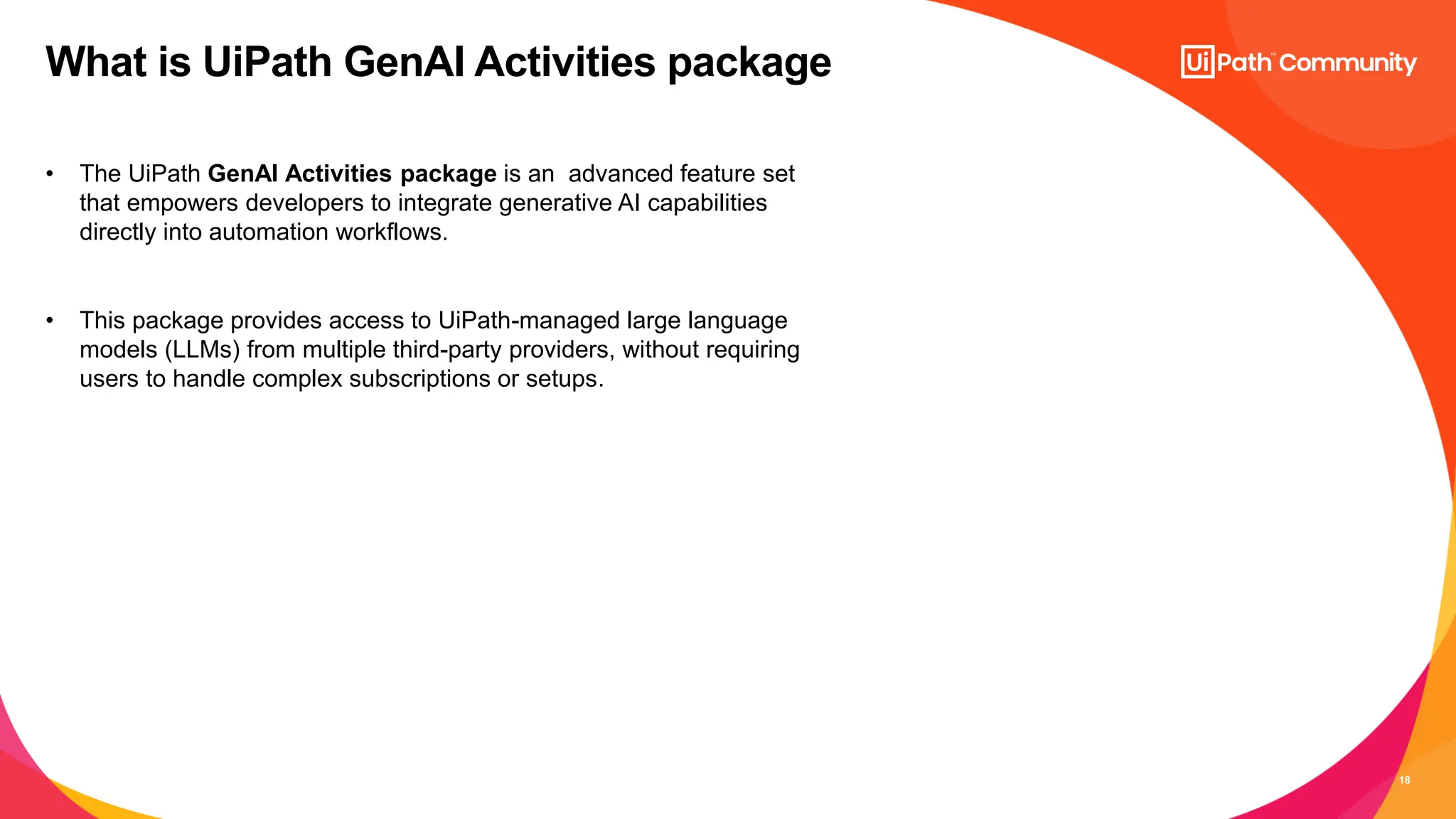 18
• The UiPath GenAI Activities package is an advanced feature set
that empowers developers to integrate generative AI capabilities
directly into automation workflows.
• This package provides access to UiPath-managed large language
models (LLMs) from multiple third-party providers, without requiring
users to handle complex subscriptions or setups.
What is UiPath GenAI Activities package
 