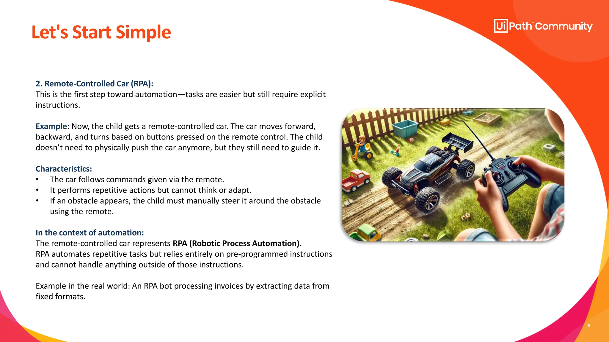 6
Let's Start Simple
2. Remote-Controlled Car (RPA):
This is the first step toward automation—tasks are easier but still require explicit
instructions.
Example: Now, the child gets a remote-controlled car. The car moves forward,
backward, and turns based on buttons pressed on the remote control. The child
doesn’t need to physically push the car anymore, but they still need to guide it.
Characteristics:
• The car follows commands given via the remote.
• It performs repetitive actions but cannot think or adapt.
• If an obstacle appears, the child must manually steer it around the obstacle
using the remote.
In the context of automation:
The remote-controlled car represents RPA (Robotic Process Automation).
RPA automates repetitive tasks but relies entirely on pre-programmed instructions
and cannot handle anything outside of those instructions.
Example in the real world: An RPA bot processing invoices by extracting data from
fixed formats.
 