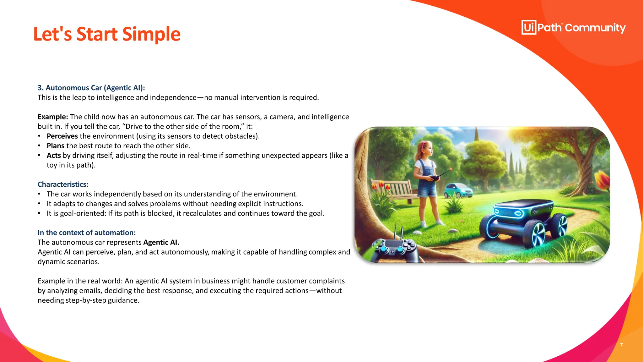 7
Let's Start Simple
3. Autonomous Car (Agentic AI):
This is the leap to intelligence and independence—no manual intervention is required.
Example: The child now has an autonomous car. The car has sensors, a camera, and intelligence
built in. If you tell the car, “Drive to the other side of the room,” it:
• Perceives the environment (using its sensors to detect obstacles).
• Plans the best route to reach the other side.
• Acts by driving itself, adjusting the route in real-time if something unexpected appears (like a
toy in its path).
Characteristics:
• The car works independently based on its understanding of the environment.
• It adapts to changes and solves problems without needing explicit instructions.
• It is goal-oriented: If its path is blocked, it recalculates and continues toward the goal.
In the context of automation:
The autonomous car represents Agentic AI.
Agentic AI can perceive, plan, and act autonomously, making it capable of handling complex and
dynamic scenarios.
Example in the real world: An agentic AI system in business might handle customer complaints
by analyzing emails, deciding the best response, and executing the required actions—without
needing step-by-step guidance.
 