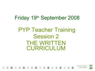 Friday 19 th  September 2008 PYP Teacher Training Session 2 THE WRITTEN CURRICULUM 