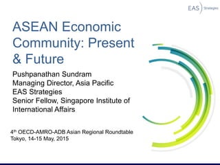 ASEAN Economic
Community: Present
& Future
Pushpanathan Sundram
Managing Director, Asia Pacific
EAS Strategies
Senior Fellow, Singapore Institute of
International Affairs
4th OECD-AMRO-ADB Asian Regional Roundtable
Tokyo, 14-15 May, 2015
 