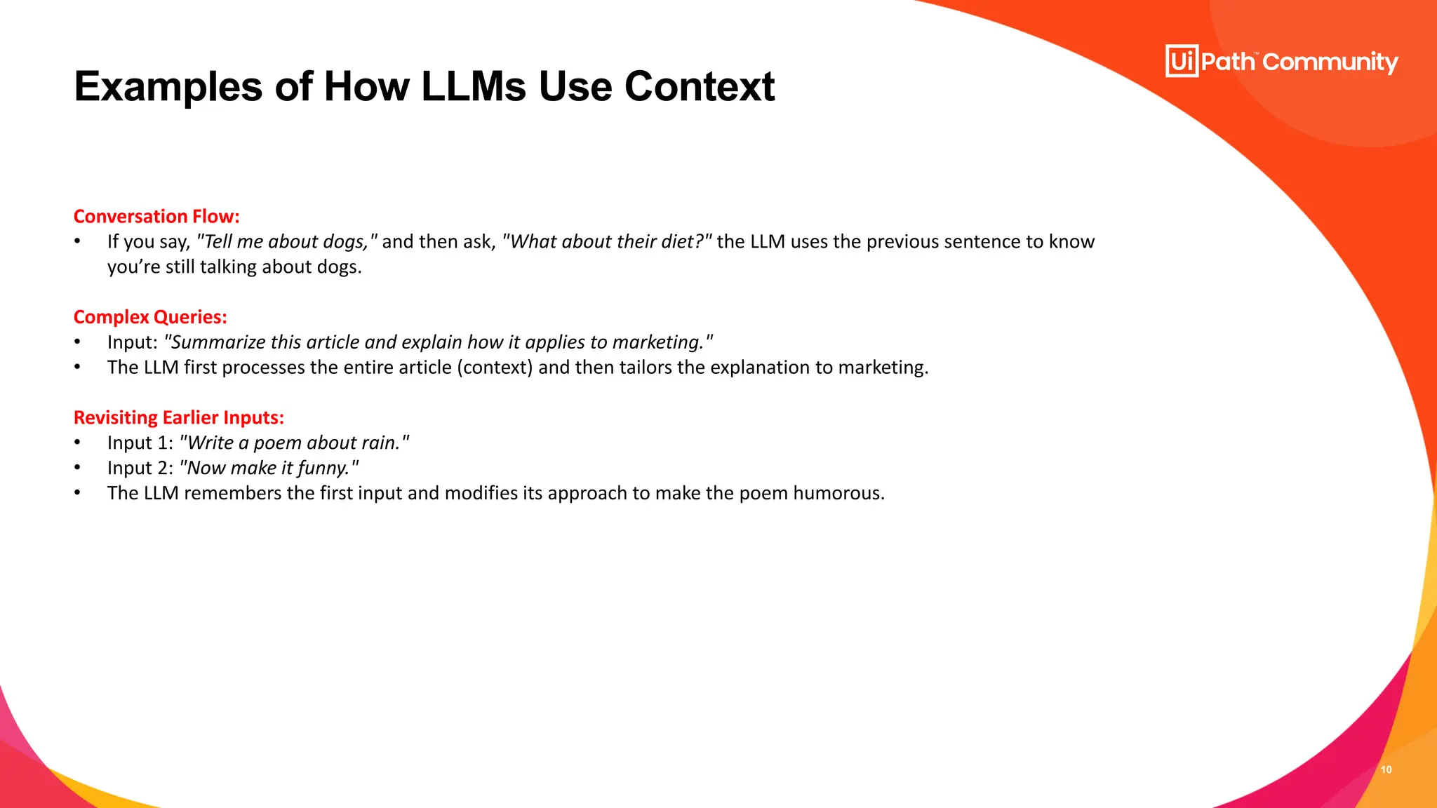 10
Examples of How LLMs Use Context
Conversation Flow:
• If you say, "Tell me about dogs," and then ask, "What about their diet?" the LLM uses the previous sentence to know
you’re still talking about dogs.
Complex Queries:
• Input: "Summarize this article and explain how it applies to marketing."
• The LLM first processes the entire article (context) and then tailors the explanation to marketing.
Revisiting Earlier Inputs:
• Input 1: "Write a poem about rain."
• Input 2: "Now make it funny."
• The LLM remembers the first input and modifies its approach to make the poem humorous.
 