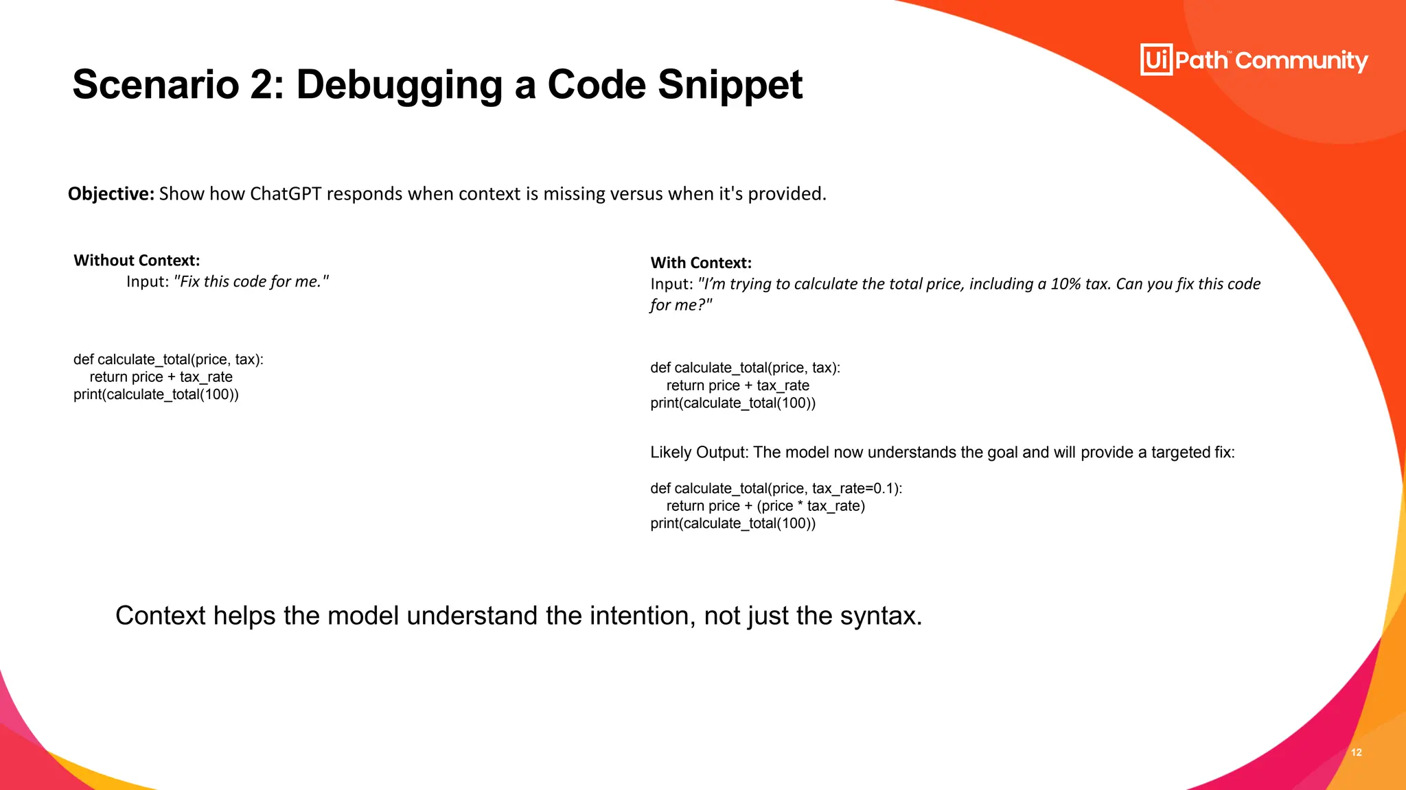 12
Scenario 2: Debugging a Code Snippet
Without Context:
Input: "Fix this code for me."
def calculate_total(price, tax):
return price + tax_rate
print(calculate_total(100))
With Context:
Input: "I’m trying to calculate the total price, including a 10% tax. Can you fix this code
for me?"
Objective: Show how ChatGPT responds when context is missing versus when it's provided.
def calculate_total(price, tax):
return price + tax_rate
print(calculate_total(100))
Likely Output: The model now understands the goal and will provide a targeted fix:
def calculate_total(price, tax_rate=0.1):
return price + (price * tax_rate)
print(calculate_total(100))
Context helps the model understand the intention, not just the syntax.
 