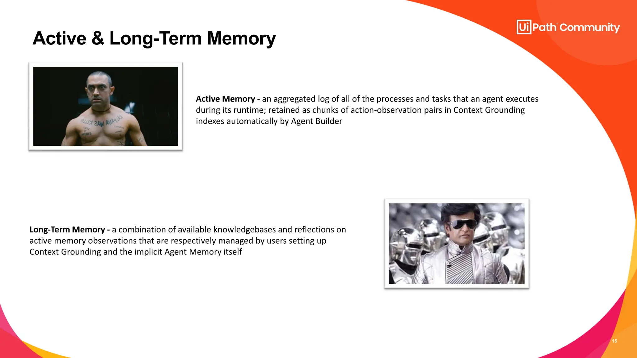 15
Active & Long-Term Memory
Active Memory - an aggregated log of all of the processes and tasks that an agent executes
during its runtime; retained as chunks of action-observation pairs in Context Grounding
indexes automatically by Agent Builder
Long-Term Memory - a combination of available knowledgebases and reflections on
active memory observations that are respectively managed by users setting up
Context Grounding and the implicit Agent Memory itself
 