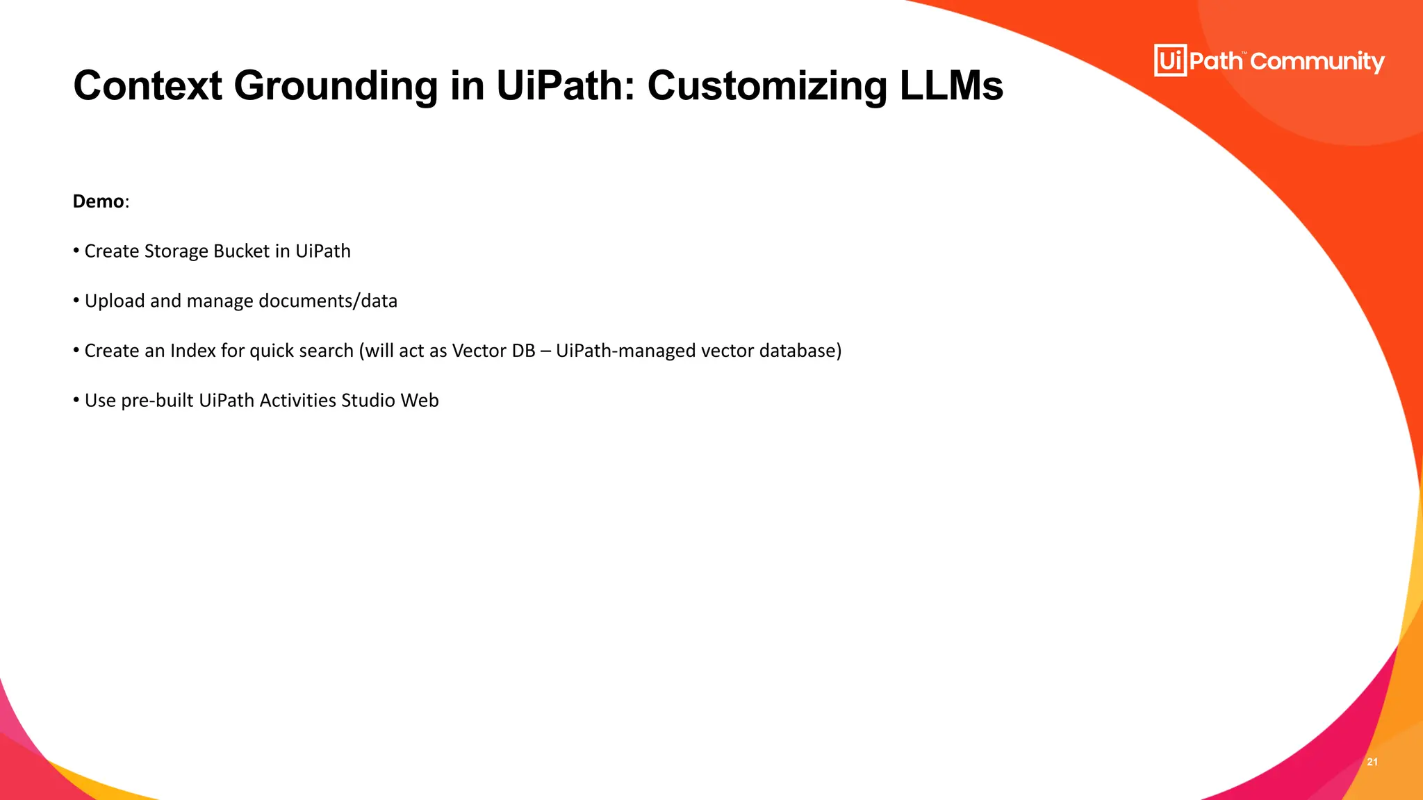 21
Context Grounding in UiPath: Customizing LLMs
Demo:
• Create Storage Bucket in UiPath
• Upload and manage documents/data
• Create an Index for quick search (will act as Vector DB – UiPath-managed vector database)
• Use pre-built UiPath Activities Studio Web
 