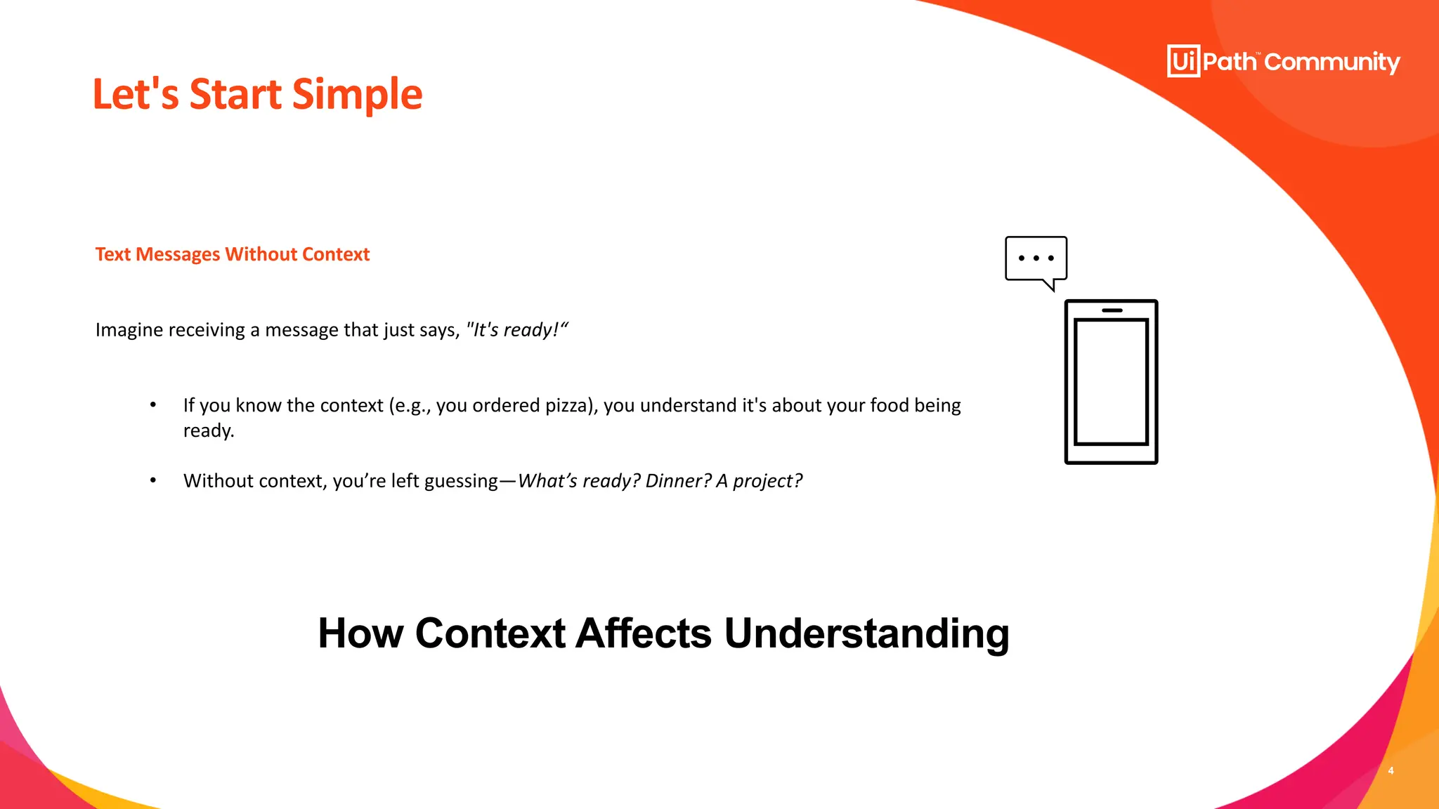 4
How Context Affects Understanding
Text Messages Without Context
Imagine receiving a message that just says, "It's ready!“
• If you know the context (e.g., you ordered pizza), you understand it's about your food being
ready.
• Without context, you’re left guessing—What’s ready? Dinner? A project?
Let's Start Simple
 