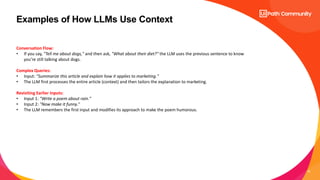 10
Examples of How LLMs Use Context
Conversation Flow:
• If you say, "Tell me about dogs," and then ask, "What about their diet?" the LLM uses the previous sentence to know
you’re still talking about dogs.
Complex Queries:
• Input: "Summarize this article and explain how it applies to marketing."
• The LLM first processes the entire article (context) and then tailors the explanation to marketing.
Revisiting Earlier Inputs:
• Input 1: "Write a poem about rain."
• Input 2: "Now make it funny."
• The LLM remembers the first input and modifies its approach to make the poem humorous.
 