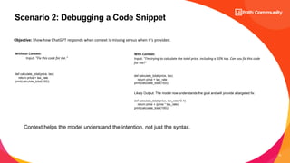 12
Scenario 2: Debugging a Code Snippet
Without Context:
Input: "Fix this code for me."
def calculate_total(price, tax):
return price + tax_rate
print(calculate_total(100))
With Context:
Input: "I’m trying to calculate the total price, including a 10% tax. Can you fix this code
for me?"
Objective: Show how ChatGPT responds when context is missing versus when it's provided.
def calculate_total(price, tax):
return price + tax_rate
print(calculate_total(100))
Likely Output: The model now understands the goal and will provide a targeted fix:
def calculate_total(price, tax_rate=0.1):
return price + (price * tax_rate)
print(calculate_total(100))
Context helps the model understand the intention, not just the syntax.
 