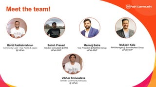 2
Meet the team!
Satish Prasad
Solution Consultant @ IRIS
UiPath MVP
Rohit Radhakrishnan
Community Lead - Asia Pacific & Japan
@ UiPath
Mannoj Batra
Vice President @ NatWest Group
UiPath MVP
Mukesh Kala
RPA Manager @ Boundaryless Group
UiPath MVP
Vibhor Shrivastava
Director Community Advocacy
@ UiPath
 