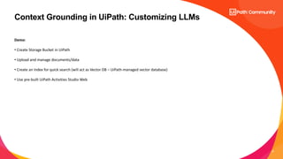21
Context Grounding in UiPath: Customizing LLMs
Demo:
• Create Storage Bucket in UiPath
• Upload and manage documents/data
• Create an Index for quick search (will act as Vector DB – UiPath-managed vector database)
• Use pre-built UiPath Activities Studio Web
 
