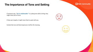 5
The Importance of Tone and Setting
If someone says, "You're unbelievable!" in a joking tone while smiling, they
might mean you're funny.
If they say it angrily, it might mean they’re upset with you.
Context like tone and facial expression clarifies the meaning.
 