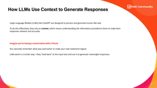 8
How LLMs Use Context to Generate Responses
Large Language Models (LLMs) like ChatGPT are designed to process and generate human-like text.
To do this effectively, they rely on context, which means understanding the information provided to them to make their
responses relevant and accurate.
Imagine you’re having a conversation with a friend.
You naturally remember what was said earlier to make your next statement logical.
LLMs work in a similar way—they "look back" at the input text and use it to generate meaningful responses.
 