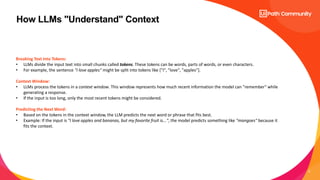 9
How LLMs "Understand" Context
Breaking Text into Tokens:
• LLMs divide the input text into small chunks called tokens. These tokens can be words, parts of words, or even characters.
• For example, the sentence "I love apples" might be split into tokens like ["I", "love", "apples"].
Context Window:
• LLMs process the tokens in a context window. This window represents how much recent information the model can "remember" while
generating a response.
• If the input is too long, only the most recent tokens might be considered.
Predicting the Next Word:
• Based on the tokens in the context window, the LLM predicts the next word or phrase that fits best.
• Example: If the input is "I love apples and bananas, but my favorite fruit is...", the model predicts something like "mangoes" because it
fits the context.
 