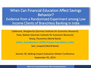 When Can Financial Education Affect Savings 
Behavior? 
Evidence from a Randomized Experiment among Low 
Income Clients of Branchless Banking in India 
Calderone, Margherita (German Institute for Economic Research) 
Fiala, Nathan (German Institute for Economic Research) 
Mulaj, Florentina (World Bank) 
Sadhu, Santadarshan (IFMR Finance Foundation, India) 
Sarr, Leopold (World Bank) 
Session 39, Making Impact Evaluation Matter Conference 
September 05, 2014 
When Can Financial Education Affect Savings Behavior? 
 