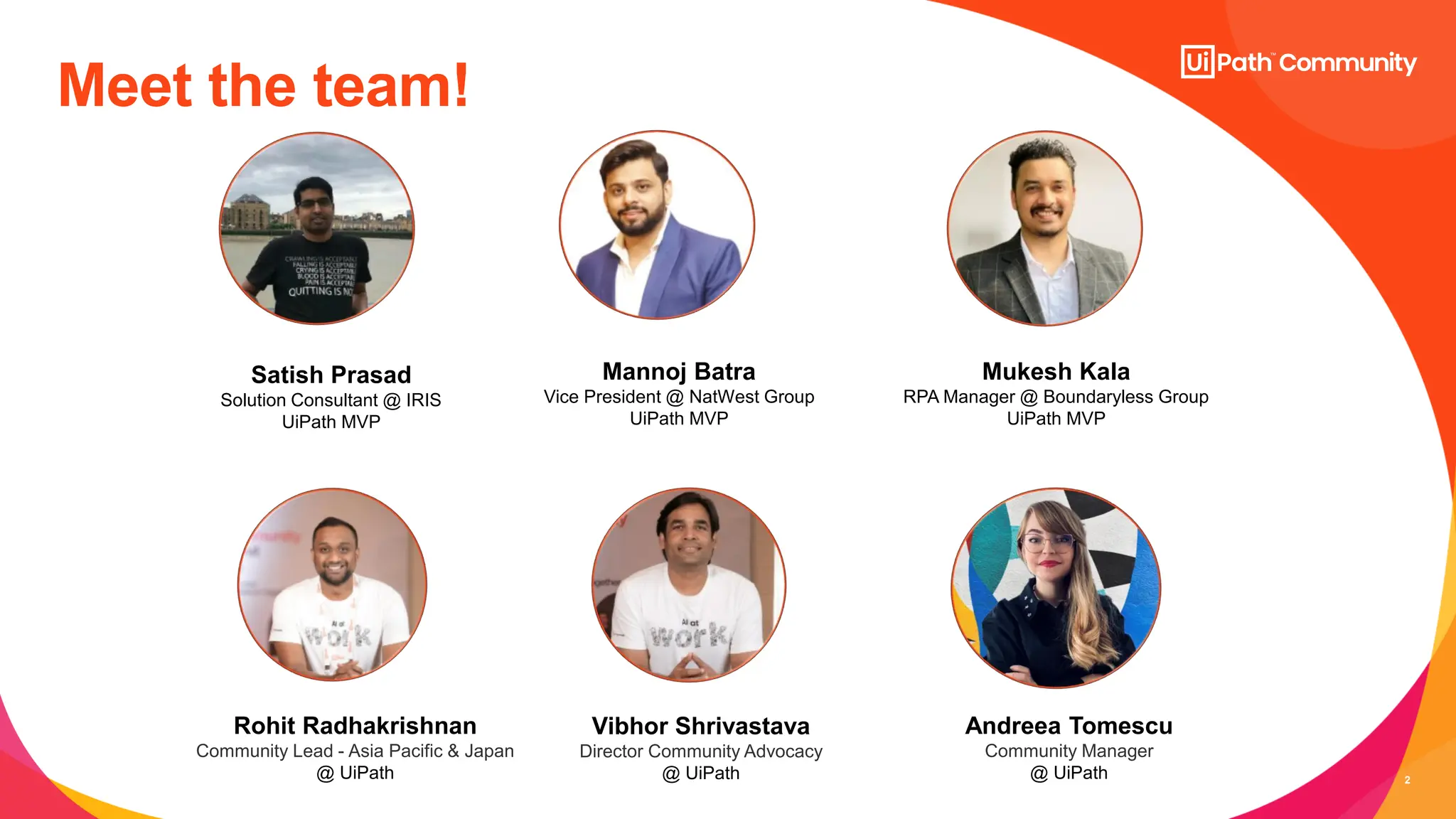 2
Meet the team!
Satish Prasad
Solution Consultant @ IRIS
UiPath MVP
Rohit Radhakrishnan
Community Lead - Asia Pacific & Japan
@ UiPath
Mannoj Batra
Vice President @ NatWest Group
UiPath MVP
Mukesh Kala
RPA Manager @ Boundaryless Group
UiPath MVP
Vibhor Shrivastava
Director Community Advocacy
@ UiPath
Andreea Tomescu
Community Manager
@ UiPath
 