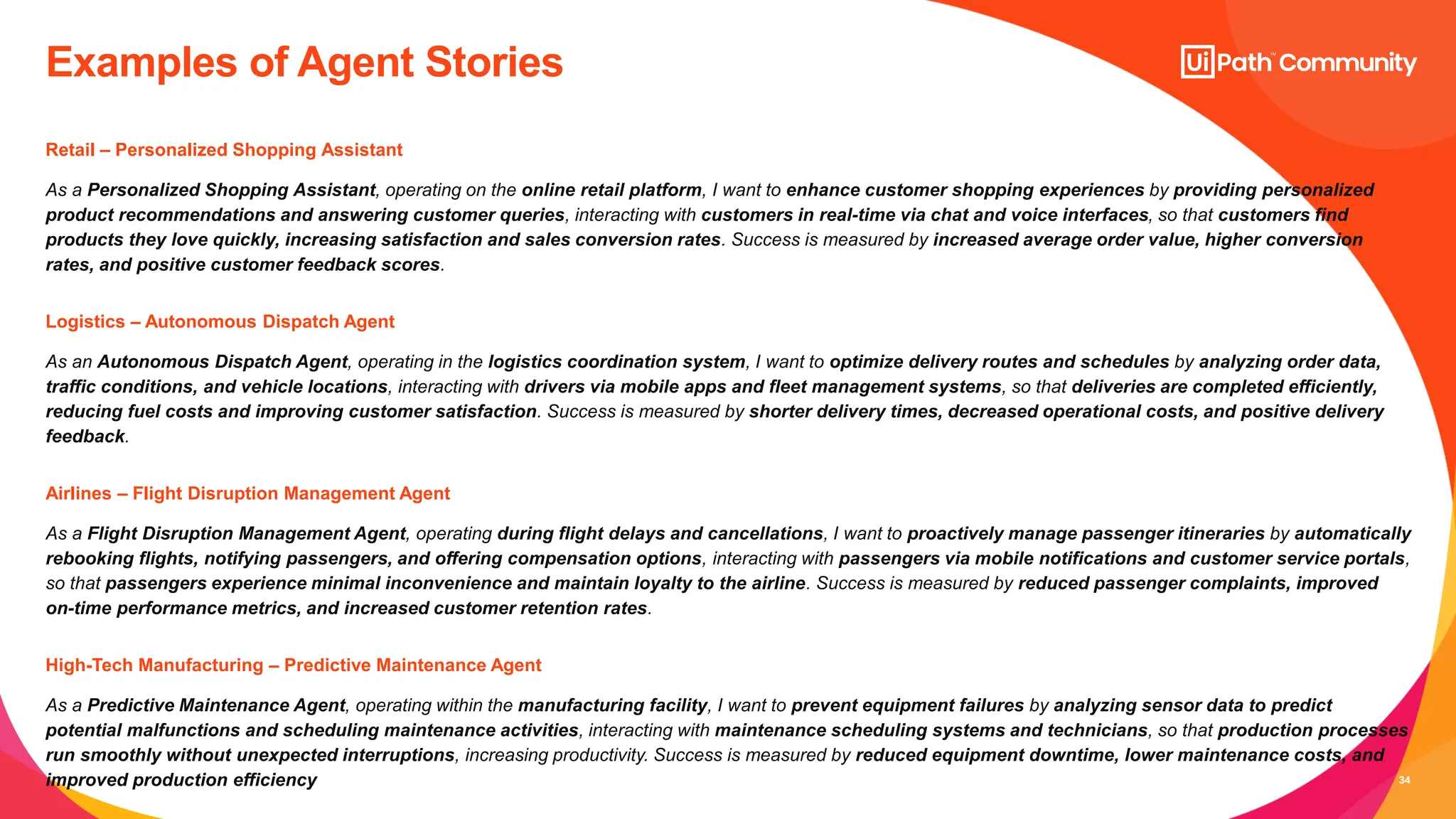 34
Examples of Agent Stories
Logistics – Autonomous Dispatch Agent
As an Autonomous Dispatch Agent, operating in the logistics coordination system, I want to optimize delivery routes and schedules by analyzing order data,
traffic conditions, and vehicle locations, interacting with drivers via mobile apps and fleet management systems, so that deliveries are completed efficiently,
reducing fuel costs and improving customer satisfaction. Success is measured by shorter delivery times, decreased operational costs, and positive delivery
feedback.
Airlines – Flight Disruption Management Agent
As a Flight Disruption Management Agent, operating during flight delays and cancellations, I want to proactively manage passenger itineraries by automatically
rebooking flights, notifying passengers, and offering compensation options, interacting with passengers via mobile notifications and customer service portals,
so that passengers experience minimal inconvenience and maintain loyalty to the airline. Success is measured by reduced passenger complaints, improved
on-time performance metrics, and increased customer retention rates.
High-Tech Manufacturing – Predictive Maintenance Agent
As a Predictive Maintenance Agent, operating within the manufacturing facility, I want to prevent equipment failures by analyzing sensor data to predict
potential malfunctions and scheduling maintenance activities, interacting with maintenance scheduling systems and technicians, so that production processes
run smoothly without unexpected interruptions, increasing productivity. Success is measured by reduced equipment downtime, lower maintenance costs, and
improved production efficiency
Retail – Personalized Shopping Assistant
As a Personalized Shopping Assistant, operating on the online retail platform, I want to enhance customer shopping experiences by providing personalized
product recommendations and answering customer queries, interacting with customers in real-time via chat and voice interfaces, so that customers find
products they love quickly, increasing satisfaction and sales conversion rates. Success is measured by increased average order value, higher conversion
rates, and positive customer feedback scores.
 