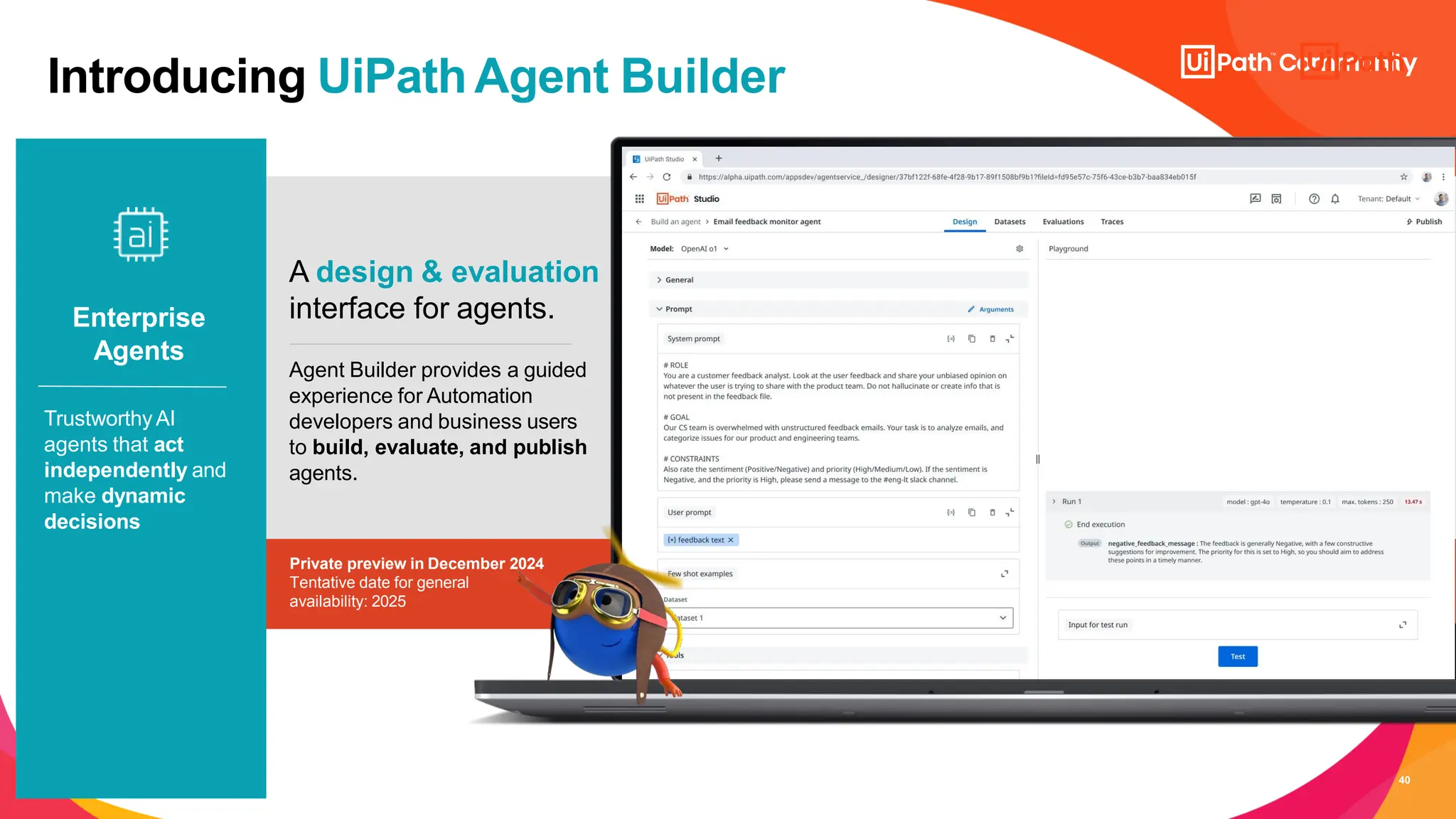 40
A design & evaluation
interface for agents.
Agent Builder provides a guided
experience for Automation
developers and business users
to build, evaluate, and publish
agents.
Private preview in December 2024
Tentative date for general
availability: 2025
Enterprise
Agents
TrustworthyAI
agents that act
independently and
make dynamic
decisions
Introducing UiPathAgent Builder
 