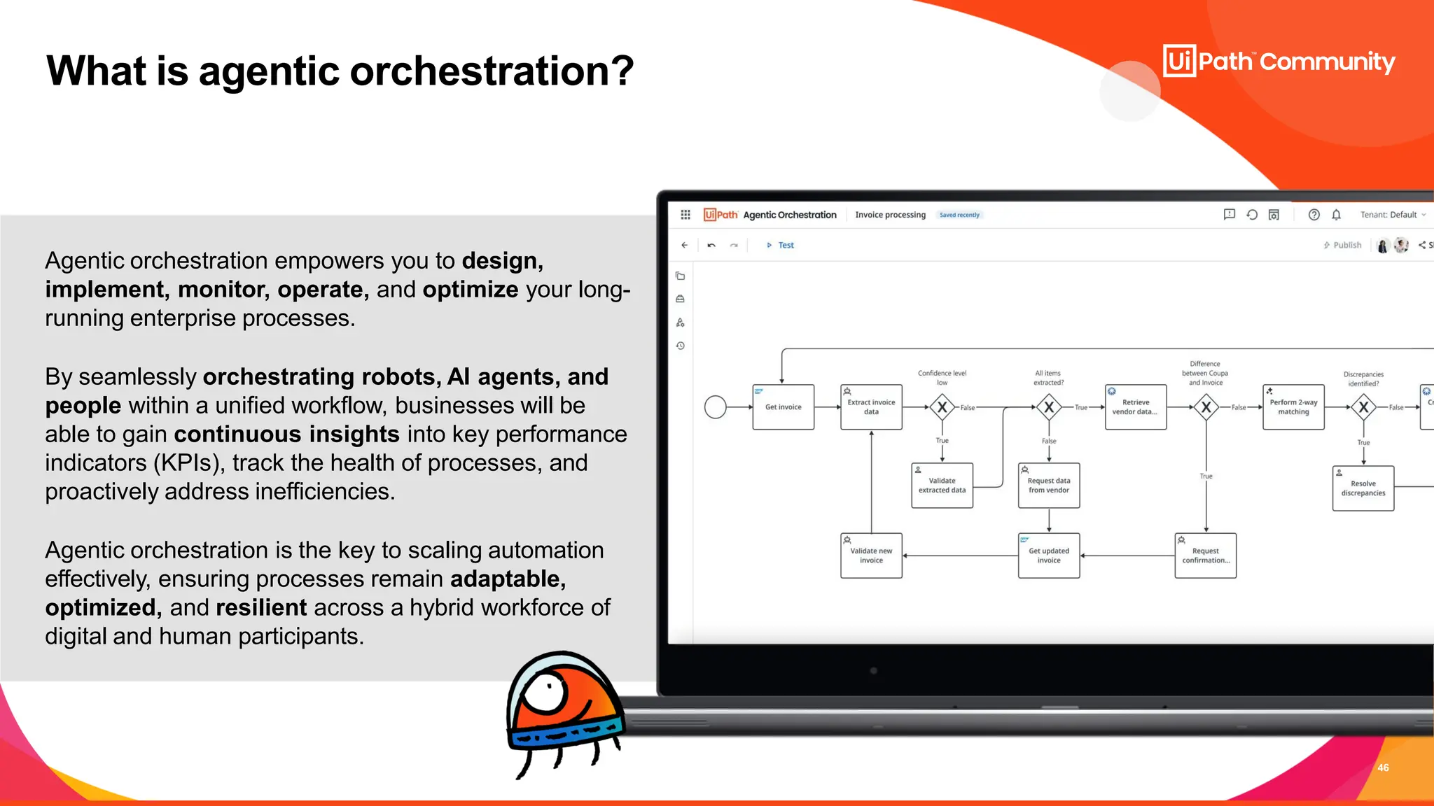46
What is agentic orchestration?
Agentic orchestration empowers you to design,
implement, monitor, operate, and optimize your long-
running enterprise processes.
By seamlessly orchestrating robots, AI agents, and
people within a unified workflow, businesses will be
able to gain continuous insights into key performance
indicators (KPIs), track the health of processes, and
proactively address inefficiencies.
Agentic orchestration is the key to scaling automation
effectively, ensuring processes remain adaptable,
optimized, and resilient across a hybrid workforce of
digital and human participants.
 
