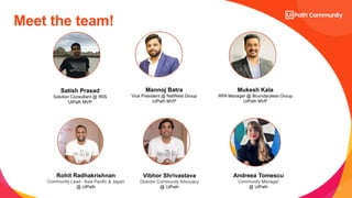 2
Meet the team!
Satish Prasad
Solution Consultant @ IRIS
UiPath MVP
Rohit Radhakrishnan
Community Lead - Asia Pacific & Japan
@ UiPath
Mannoj Batra
Vice President @ NatWest Group
UiPath MVP
Mukesh Kala
RPA Manager @ Boundaryless Group
UiPath MVP
Vibhor Shrivastava
Director Community Advocacy
@ UiPath
Andreea Tomescu
Community Manager
@ UiPath
 
