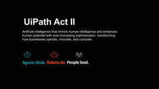Artificial intelligence that mirrors human intelligence and enhances
human potential with ever-increasing sophistication, transforming
how businesses operate, innovate, and compete.
UiPath Act II
Agents think. Robotsdo. People lead.
 
