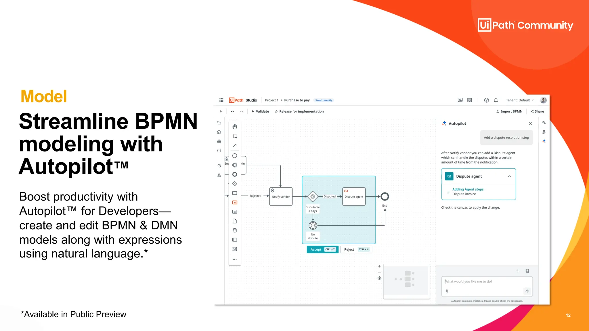 12
Streamline BPMN
modeling with
Autopilot
Boost productivity with
Autopilot for Developers—
create and edit BPMN & DMN
models along with expressions
using natural language.*
Model
*Available in Public Preview
 