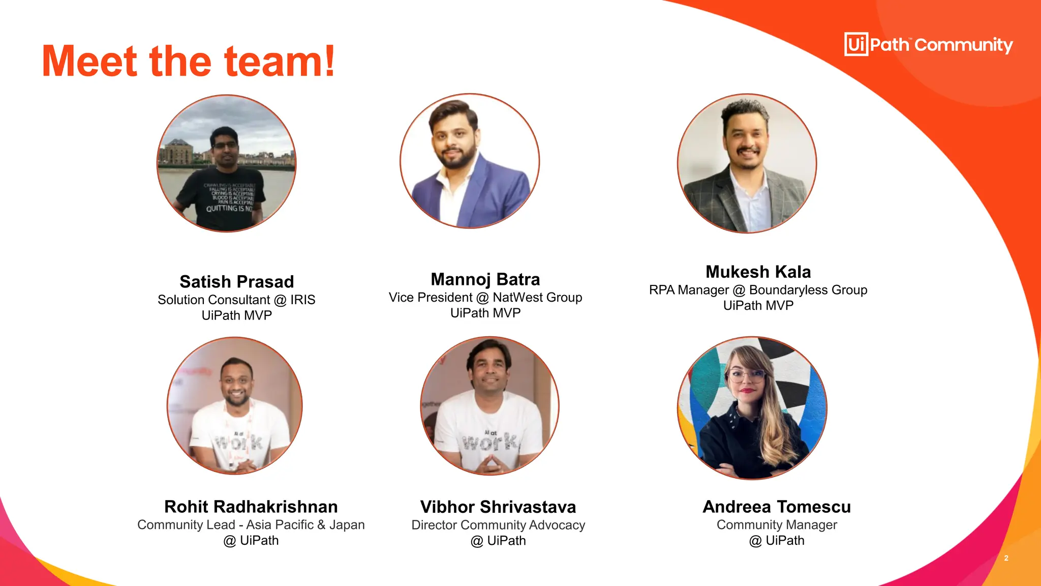 2
Meet the team!
Satish Prasad
Solution Consultant @ IRIS
UiPath MVP
Rohit Radhakrishnan
Community Lead - Asia Pacific & Japan
@ UiPath
Mannoj Batra
Vice President @ NatWest Group
UiPath MVP
Mukesh Kala
RPA Manager @ Boundaryless Group
UiPath MVP
Vibhor Shrivastava
Director Community Advocacy
@ UiPath
Andreea Tomescu
Community Manager
@ UiPath
 