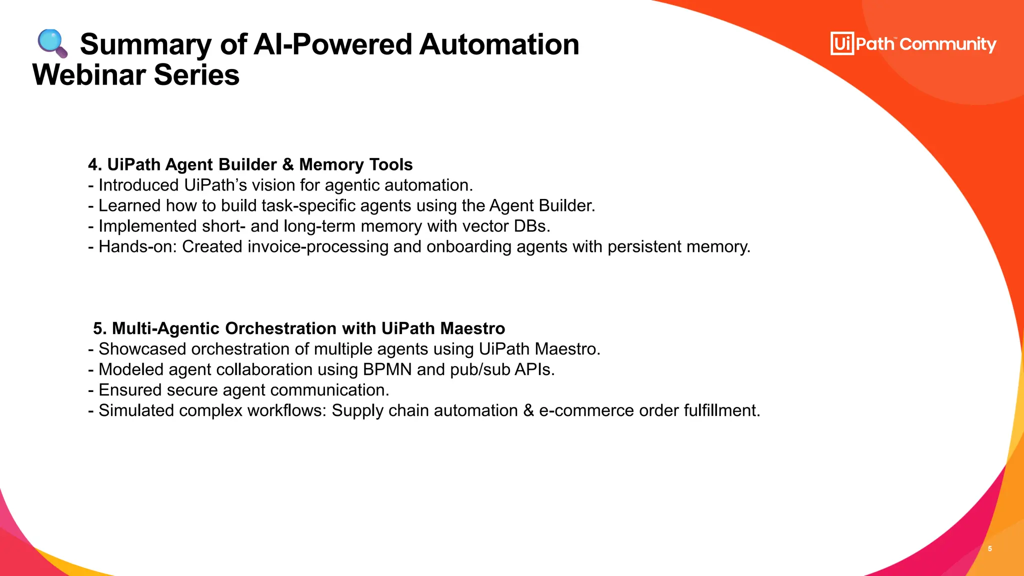 5
Summary of AI-Powered Automation
Webinar Series
4. UiPath Agent Builder & Memory Tools
- Introduced UiPath’s vision for agentic automation.
- Learned how to build task-specific agents using the Agent Builder.
- Implemented short- and long-term memory with vector DBs.
- Hands-on: Created invoice-processing and onboarding agents with persistent memory.
5. Multi-Agentic Orchestration with UiPath Maestro
- Showcased orchestration of multiple agents using UiPath Maestro.
- Modeled agent collaboration using BPMN and pub/sub APIs.
- Ensured secure agent communication.
- Simulated complex workflows: Supply chain automation & e-commerce order fulfillment.
 