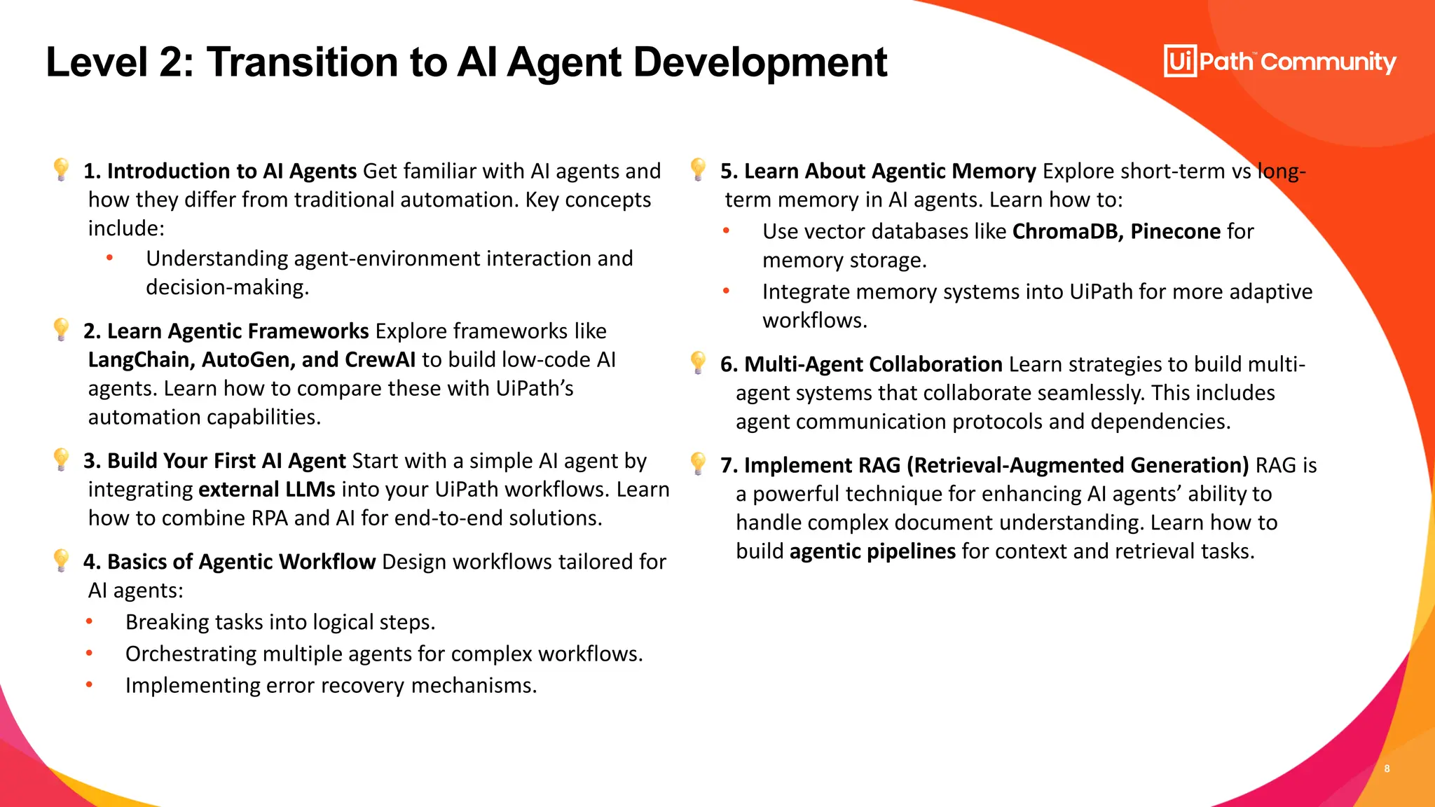 8
1. Introduction to AI Agents Get familiar with AI agents and
how they differ from traditional automation. Key concepts
include:
• Understanding agent-environment interaction and
decision-making.
2. Learn Agentic Frameworks Explore frameworks like
LangChain, AutoGen, and CrewAI to build low-code AI
agents. Learn how to compare these with UiPath’s
automation capabilities.
3. Build Your First AI Agent Start with a simple AI agent by
integrating external LLMs into your UiPath workflows. Learn
how to combine RPA and AI for end-to-end solutions.
4. Basics of Agentic Workflow Design workflows tailored for
AI agents:
• Breaking tasks into logical steps.
• Orchestrating multiple agents for complex workflows.
• Implementing error recovery mechanisms.
5. Learn About Agentic Memory Explore short-term vs long-
term memory in AI agents. Learn how to:
• Use vector databases like ChromaDB, Pinecone for
memory storage.
• Integrate memory systems into UiPath for more adaptive
workflows.
6. Multi-Agent Collaboration Learn strategies to build multi-
agent systems that collaborate seamlessly. This includes
agent communication protocols and dependencies.
7. Implement RAG (Retrieval-Augmented Generation) RAG is
a powerful technique for enhancing AI agents’ ability to
handle complex document understanding. Learn how to
build agentic pipelines for context and retrieval tasks.
Level 2: Transition to AI Agent Development
 