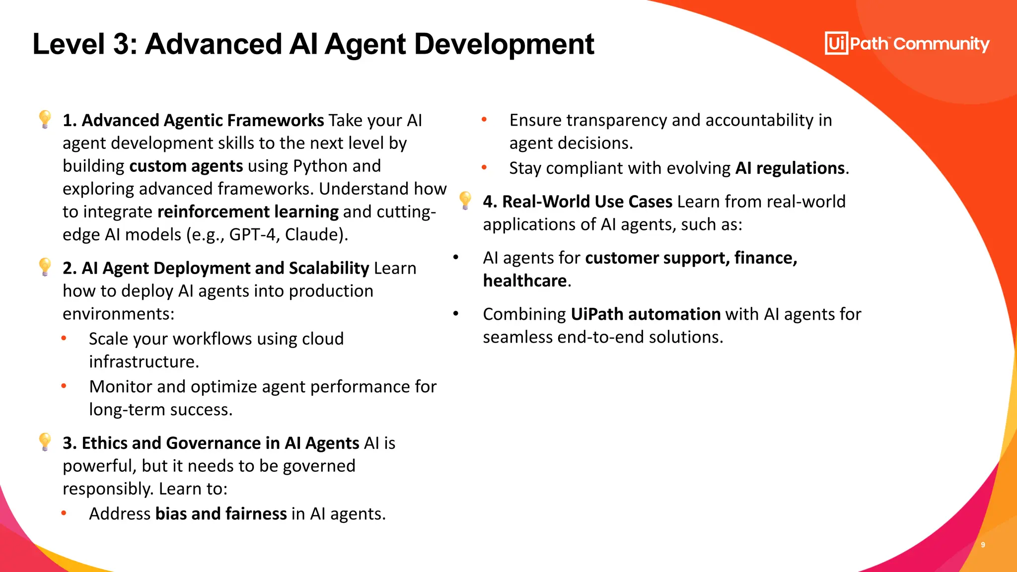 9
1. Advanced Agentic Frameworks Take your AI
agent development skills to the next level by
building custom agents using Python and
exploring advanced frameworks. Understand how
to integrate reinforcement learning and cutting-
edge AI models (e.g., GPT-4, Claude).
2. AI Agent Deployment and Scalability Learn
how to deploy AI agents into production
environments:
• Scale your workflows using cloud
infrastructure.
• Monitor and optimize agent performance for
long-term success.
3. Ethics and Governance in AI Agents AI is
powerful, but it needs to be governed
responsibly. Learn to:
• Address bias and fairness in AI agents.
• Ensure transparency and accountability in
agent decisions.
• Stay compliant with evolving AI regulations.
4. Real-World Use Cases Learn from real-world
applications of AI agents, such as:
• AI agents for customer support, finance,
healthcare.
• Combining UiPath automation with AI agents for
seamless end-to-end solutions.
Level 3: Advanced AI Agent Development
 
