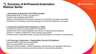 4
Summary of AI-Powered Automation
Webinar Series
1. Introduction to Generative AI & UiPath Autopilot
- Differentiated RPA, AI, GenAI, and Agentic AI.
- Explored LLM integration with UiPath.
- Hands-on with Autopilot for Everyone: Document summarization and claims automation.
- Emphasis on PII handling, productivity packages, and real-world healthcare use cases.
2. Context Grounding & Vector Databases in UiPath
- Unpacked the power of context-aware AI in automation.
- Explained the role of vector databases and memory in improving LLM responses.
- Hands-on: Created a chatbot with vector indexing using UiPath.
- Covered security, role-based access, and grounding principles for accurate AI comprehension.
3. AI Trust Layer, Governance – Explainability, Security & Compliance
- Covered SHAP & LIME for AI interpretability.
- Deep dive into UiPath’s AI Trust Layer.
- Discussed PII/PHI masking, content moderation, authentication, and regulatory adherence.
- Explained ethical AI and governance best practices for responsible automation.
 